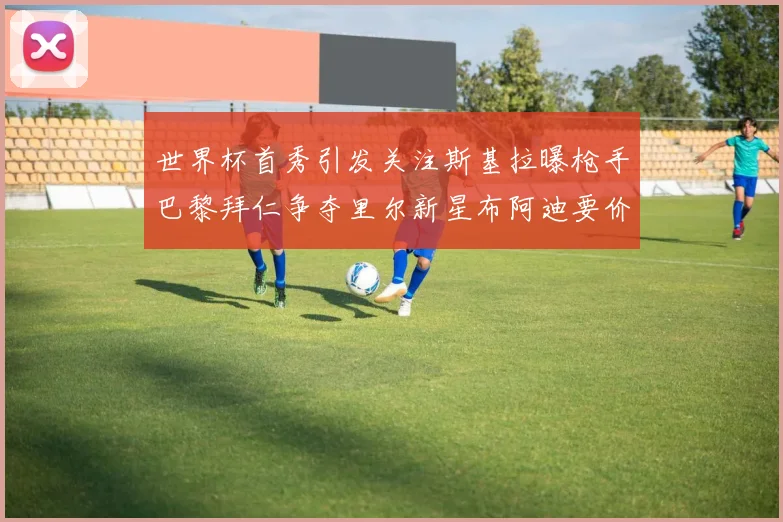 世界杯首秀引发关注斯基拉曝枪手巴黎拜仁争夺里尔新星布阿迪要价7000万欧