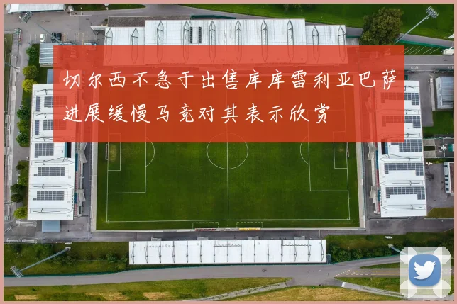 切尔西不急于出售库库雷利亚巴萨进展缓慢马竞对其表示欣赏