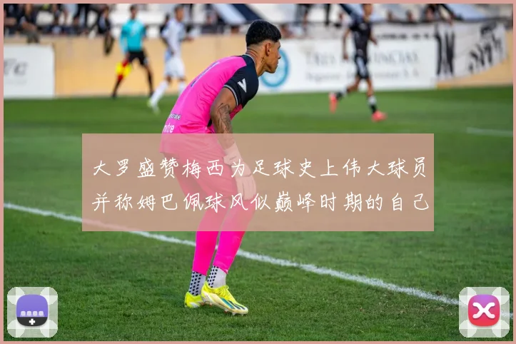 大罗盛赞梅西为足球史上伟大球员并称姆巴佩球风似巅峰时期的自己