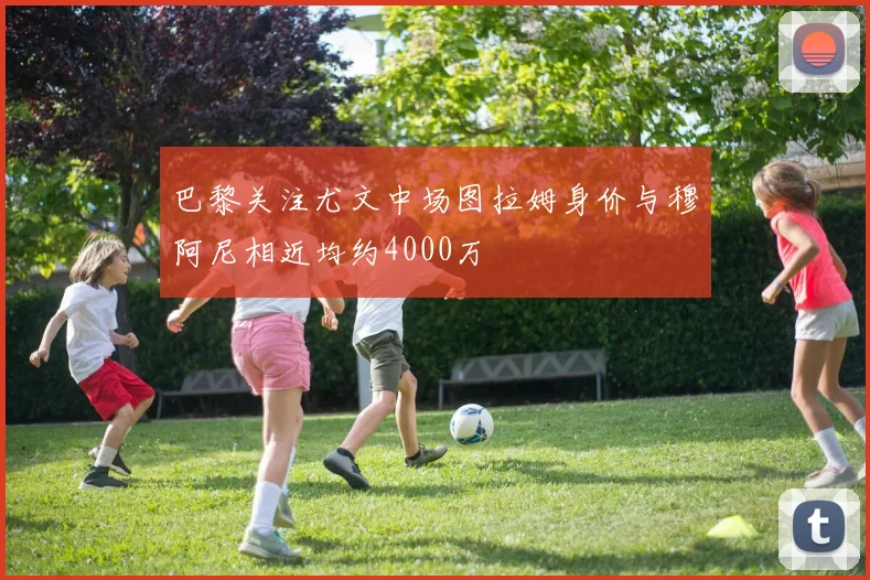 巴黎关注尤文中场图拉姆身价与穆阿尼相近均约4000万