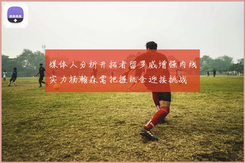 媒体人分析开拓者留罗威增强内线实力杨瀚森需把握机会迎接挑战